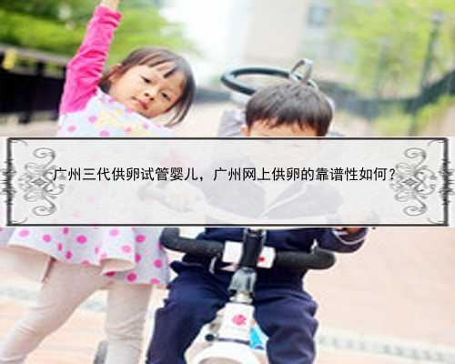 广州三代供卵试管婴儿，广州网上供卵的靠谱性如何？