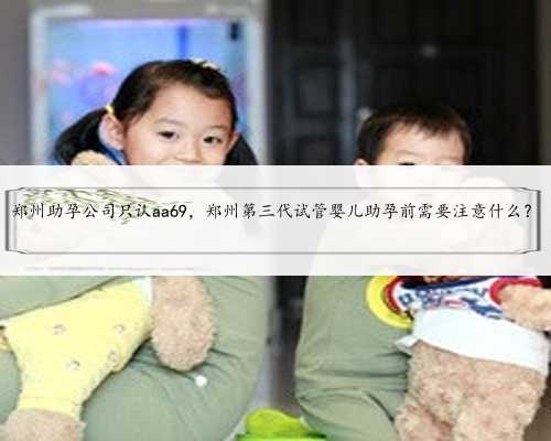 郑州助孕公司只认aa69，郑州第三代试管婴儿助孕前需要注意什么？