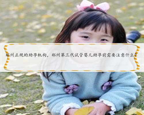 郑州正规的助孕机构，郑州第三代试管婴儿助孕前需要注意什么？